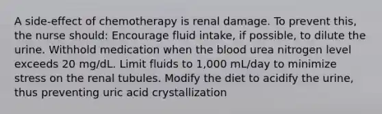 A side-effect of chemotherapy is renal damage. To prevent this, the nurse should: Encourage fluid intake, if possible, to dilute the urine. Withhold medication when the blood urea nitrogen level exceeds 20 mg/dL. Limit fluids to 1,000 mL/day to minimize stress on the renal tubules. Modify the diet to acidify the urine, thus preventing uric acid crystallization