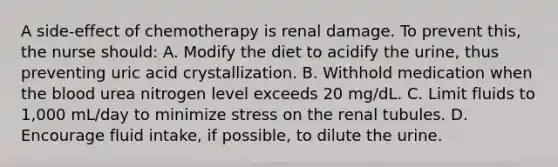 A side-effect of chemotherapy is renal damage. To prevent this, the nurse should: A. Modify the diet to acidify the urine, thus preventing uric acid crystallization. B. Withhold medication when <a href='https://www.questionai.com/knowledge/k7oXMfj7lk-the-blood' class='anchor-knowledge'>the blood</a> urea nitrogen level exceeds 20 mg/dL. C. Limit fluids to 1,000 mL/day to minimize stress on the renal tubules. D. Encourage fluid intake, if possible, to dilute the urine.