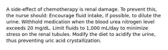 A side-effect of chemotherapy is renal damage. To prevent this, the nurse should: Encourage fluid intake, if possible, to dilute the urine. Withhold medication when the blood urea nitrogen level exceeds 20 mg/dL. Limit fluids to 1,000 mL/day to minimize stress on the renal tubules. Modify the diet to acidify the urine, thus preventing uric acid crystallization.