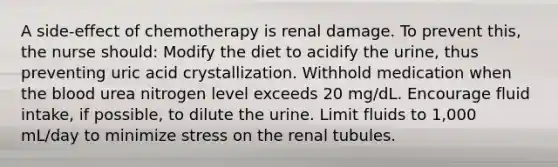 A side-effect of chemotherapy is renal damage. To prevent this, the nurse should: Modify the diet to acidify the urine, thus preventing uric acid crystallization. Withhold medication when the blood urea nitrogen level exceeds 20 mg/dL. Encourage fluid intake, if possible, to dilute the urine. Limit fluids to 1,000 mL/day to minimize stress on the renal tubules.