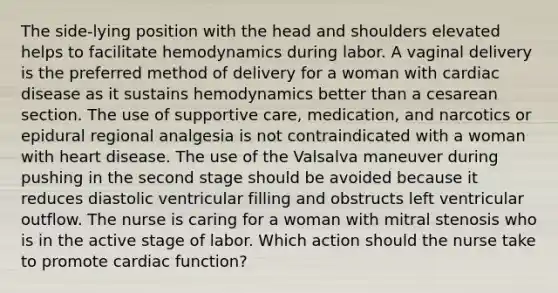 The side-lying position with the head and shoulders elevated helps to facilitate hemodynamics during labor. A vaginal delivery is the preferred method of delivery for a woman with cardiac disease as it sustains hemodynamics better than a cesarean section. The use of supportive care, medication, and narcotics or epidural regional analgesia is not contraindicated with a woman with heart disease. The use of the Valsalva maneuver during pushing in the second stage should be avoided because it reduces diastolic ventricular filling and obstructs left ventricular outflow. The nurse is caring for a woman with mitral stenosis who is in the active stage of labor. Which action should the nurse take to promote cardiac function?