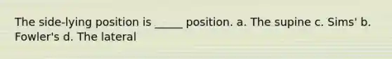 The side-lying position is _____ position. a. The supine c. Sims' b. Fowler's d. The lateral