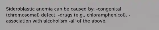 Sideroblastic anemia can be caused by: -congenital (chromosomal) defect. -drugs (e.g., chloramphenicol). -association with alcoholism -all of the above.