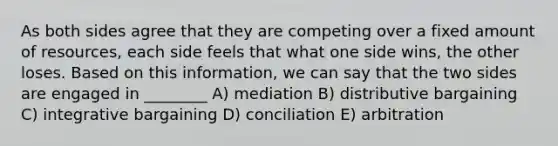 As both sides agree that they are competing over a fixed amount of resources, each side feels that what one side wins, the other loses. Based on this information, we can say that the two sides are engaged in ________ A) mediation B) distributive bargaining C) integrative bargaining D) conciliation E) arbitration