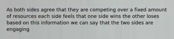 As both sides agree that they are competing over a fixed amount of resources each side feels that one side wins the other loses based on this information we can say that the two sides are engaging