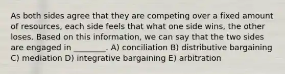 As both sides agree that they are competing over a fixed amount of resources, each side feels that what one side wins, the other loses. Based on this information, we can say that the two sides are engaged in ________. A) conciliation B) distributive bargaining C) mediation D) integrative bargaining E) arbitration