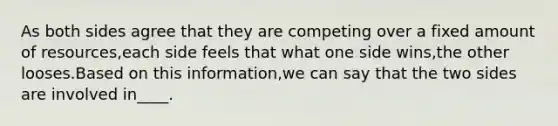 As both sides agree that they are competing over a fixed amount of resources,each side feels that what one side wins,the other looses.Based on this information,we can say that the two sides are involved in____.