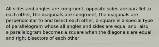 All sides and angles are congruent, opposite sides are parallel to each other, the diagonals are congruent, the diagonals are perpendicular to and bisect each other, a square is a special type of parallelogram whose all angles and sides are equal and, also, a parallelogram becomes a square when the diagonals are equal and right bisectors of each other