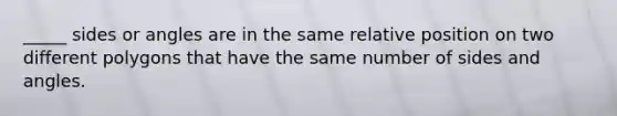 _____ sides or angles are in the same relative position on two different polygons that have the same number of sides and angles.