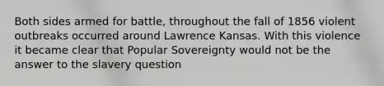 Both sides armed for battle, throughout the fall of 1856 violent outbreaks occurred around Lawrence Kansas. With this violence it became clear that Popular Sovereignty would not be the answer to the slavery question