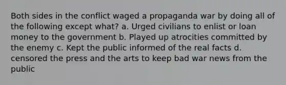 Both sides in the conflict waged a propaganda war by doing all of the following except what? a. Urged civilians to enlist or loan money to the government b. Played up atrocities committed by the enemy c. Kept the public informed of the real facts d. censored the press and the arts to keep bad war news from the public