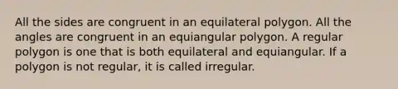 All the sides are congruent in an equilateral polygon. All the angles are congruent in an equiangular polygon. A regular polygon is one that is both equilateral and equiangular. If a polygon is not regular, it is called irregular.