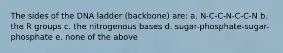 The sides of the DNA ladder (backbone) are: a. N-C-C-N-C-C-N b. the R groups c. the nitrogenous bases d. sugar-phosphate-sugar-phosphate e. none of the above