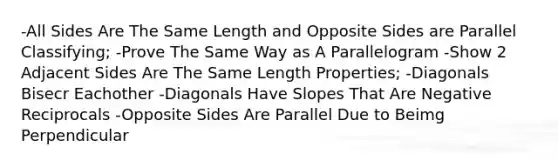 -All Sides Are The Same Length and Opposite Sides are Parallel Classifying; -Prove The Same Way as A Parallelogram -Show 2 Adjacent Sides Are The Same Length Properties; -Diagonals Bisecr Eachother -Diagonals Have Slopes That Are Negative Reciprocals -Opposite Sides Are Parallel Due to Beimg Perpendicular