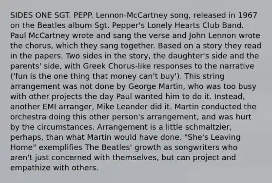 SIDES ONE SGT. PEPP. Lennon-McCartney song, released in 1967 on the Beatles album Sgt. Pepper's Lonely Hearts Club Band. Paul McCartney wrote and sang the verse and John Lennon wrote the chorus, which they sang together. Based on a story they read in the papers. Two sides in the story, the daughter's side and the parents' side, with Greek Chorus-like responses to the narrative ('fun is the one thing that money can't buy'). This string arrangement was not done by George Martin, who was too busy with other projects the day Paul wanted him to do it. Instead, another EMI arranger, Mike Leander did it. Martin conducted the orchestra doing this other person's arrangement, and was hurt by the circumstances. Arrangement is a little schmaltzier, perhaps, than what Martin would have done. "She's Leaving Home" exemplifies The Beatles' growth as songwriters who aren't just concerned with themselves, but can project and empathize with others.