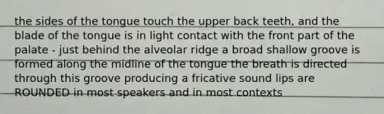 the sides of the tongue touch the upper back teeth, and the blade of the tongue is in light contact with the front part of the palate - just behind the alveolar ridge a broad shallow groove is formed along the midline of the tongue the breath is directed through this groove producing a fricative sound lips are ROUNDED in most speakers and in most contexts
