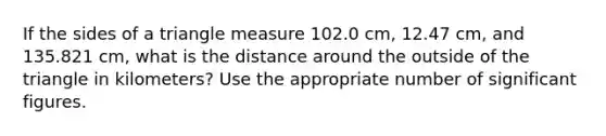 If the sides of a triangle measure 102.0 cm, 12.47 cm, and 135.821 cm, what is the distance around the outside of the triangle in kilometers? Use the appropriate number of significant figures.