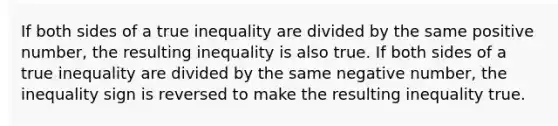 If both sides of a true inequality are divided by the same positive number, the resulting inequality is also true. If both sides of a true inequality are divided by the same negative number, the inequality sign is reversed to make the resulting inequality true.