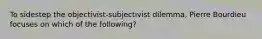 To sidestep the objectivist-subjectivist dilemma, Pierre Bourdieu focuses on which of the following?