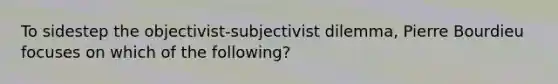 To sidestep the objectivist-subjectivist dilemma, Pierre Bourdieu focuses on which of the following?