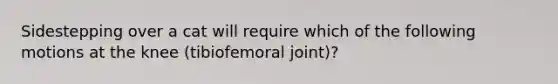 Sidestepping over a cat will require which of the following motions at the knee (tibiofemoral joint)?