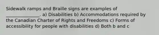 Sidewalk ramps and Braille signs are examples of _______________. a) Disabilities b) Accommodations required by the Canadian Charter of Rights and Freedoms c) Forms of accessibility for people with disabilities d) Both b and c