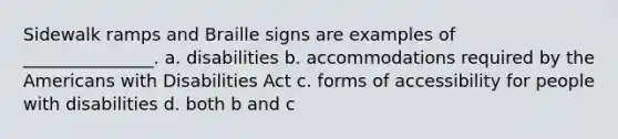 Sidewalk ramps and Braille signs are examples of _______________. a. disabilities b. accommodations required by the Americans with Disabilities Act c. forms of accessibility for people with disabilities d. both b and c