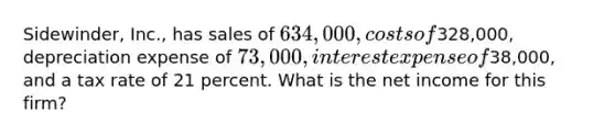 Sidewinder, Inc., has sales of 634,000, costs of328,000, depreciation expense of 73,000, interest expense of38,000, and a tax rate of 21 percent. What is the net income for this firm?