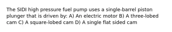 The SIDI high pressure fuel pump uses a single-barrel piston plunger that is driven by: A) An electric motor B) A three-lobed cam C) A square-lobed cam D) A single flat sided cam