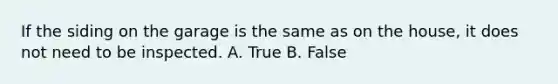 If the siding on the garage is the same as on the house, it does not need to be inspected. A. True B. False