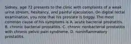 Sidney, age 72 presents to the clinic with complaints of a weak urine stream, hesitancy, and painful ejaculation. On digital rectal examination, you note that his prostate is boggy. The most common cause of his symptoms is A. acute bacterial prostatitis. B. chronic bacterial prostatitis. C. chronic nonbacterial prostatitis with chronic pelvic pain syndrome. D. noninflammatory prostatitis.