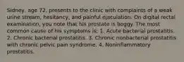 Sidney, age 72, presents to the clinic with complaints of a weak urine stream, hesitancy, and painful ejaculation. On digital rectal examination, you note that his prostate is boggy. The most common cause of his symptoms is: 1. Acute bacterial prostatitis. 2. Chronic bacterial prostatitis. 3. Chronic nonbacterial prostatitis with chronic pelvic pain syndrome. 4. Noninflammatory prostatitis.