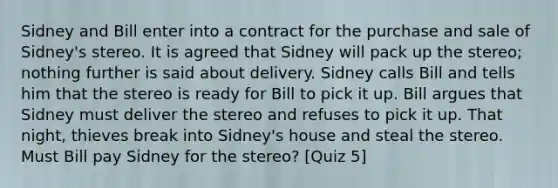 Sidney and Bill enter into a contract for the purchase and sale of Sidney's stereo. It is agreed that Sidney will pack up the stereo; nothing further is said about delivery. Sidney calls Bill and tells him that the stereo is ready for Bill to pick it up. Bill argues that Sidney must deliver the stereo and refuses to pick it up. That night, thieves break into Sidney's house and steal the stereo. Must Bill pay Sidney for the stereo? [Quiz 5]