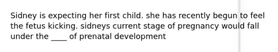 Sidney is expecting her first child. she has recently begun to feel the fetus kicking. sidneys current stage of pregnancy would fall under the ____ of prenatal development