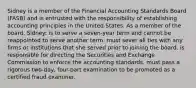 Sidney is a member of the Financial Accounting Standards Board (FASB) and is entrusted with the responsibility of establishing accounting principles in the United States. As a member of the board, Sidney: is to serve a seven-year term and cannot be reappointed to serve another term. must sever all ties with any firms or institutions that she served prior to joining the board. is responsible for directing the Securities and Exchange Commission to enforce the accounting standards. must pass a rigorous two-day, four-part examination to be promoted as a certified fraud examiner.