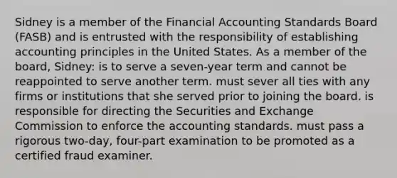 Sidney is a member of the Financial Accounting Standards Board (FASB) and is entrusted with the responsibility of establishing accounting principles in the United States. As a member of the board, Sidney: is to serve a seven-year term and cannot be reappointed to serve another term. must sever all ties with any firms or institutions that she served prior to joining the board. is responsible for directing the Securities and Exchange Commission to enforce the accounting standards. must pass a rigorous two-day, four-part examination to be promoted as a certified fraud examiner.