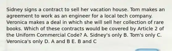 Sidney signs a contract to sell her vacation house. Tom makes an agreement to work as an engineer for a local tech company. Veronica makes a deal in which she will sell her collection of rare books. Which of these contracts would be covered by Article 2 of the Uniform Commercial Code? A. Sidney's only B. Tom's only C. Veronica's only D. A and B E. B and C