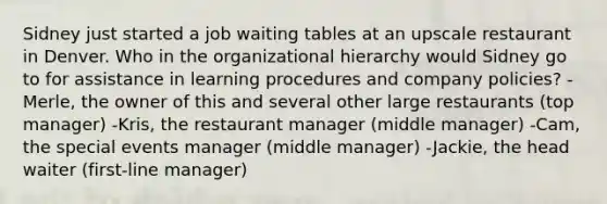 Sidney just started a job waiting tables at an upscale restaurant in Denver. Who in the organizational hierarchy would Sidney go to for assistance in learning procedures and company policies? -Merle, the owner of this and several other large restaurants (top manager) -Kris, the restaurant manager (middle manager) -Cam, the special events manager (middle manager) -Jackie, the head waiter (first-line manager)