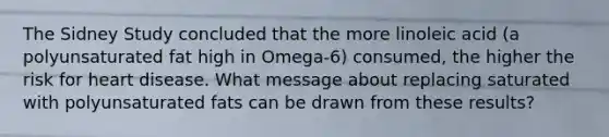 The Sidney Study concluded that the more linoleic acid (a polyunsaturated fat high in Omega-6) consumed, the higher the risk for heart disease. What message about replacing saturated with polyunsaturated fats can be drawn from these results?