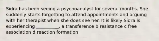 Sidra has been seeing a psychoanalyst for several months. She suddenly starts forgetting to attend appointments and arguing with her therapist when she does see her. It is likely Sidra is experiencing __________. a transference b resistance c free association d reaction formation