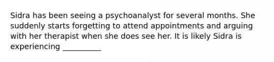 Sidra has been seeing a psychoanalyst for several months. She suddenly starts forgetting to attend appointments and arguing with her therapist when she does see her. It is likely Sidra is experiencing __________