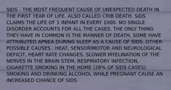 SIDS - THE MOST FREQUENT CAUSE OF UNEXPECTED DEATH IN THE FIRST YEAR OF LIFE. ALSO CALLED CRIB DEATH. SIDS CLAIMS THE LIFE OF 1 INFANT IN EVERY 1000. NO SINGLE DISORDER ACCOUNTS FOR ALL THE CASES. THE ONLY THING THEY HAVE IN COMMON IS THE MANNER OF DEATH. SOME HAVE ATTRIBUTED APNEA DURING SLEEP AS A CAUSE OF SIDS. OTHER POSSIBLE CAUSES...HEAT, SENSORIMOTOR AND NEUROLOGICAL DEFICIT, HEART RATE CHANGES, SLOWER MYELINATION OF THE NERVES IN THE BRAIN STEM, RESPIRATORY INFECTION, CIGARETTE SMOKING IN THE HOME (28% OF SIDS CASES). SMOKING AND DRINKING ALCOHOL WHILE PREGNANT CAUSE AN INCREASED CHANCE OF SIDS.