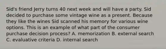 Sid's friend Jerry turns 40 next week and will have a party. Sid decided to purchase some vintage wine as a present. Because they like the wines Sid scanned his memory for various wine options. This is an example of what part of the consumer purchase decision process? A. memorization B. external search C. evaluative criteria D. internal search