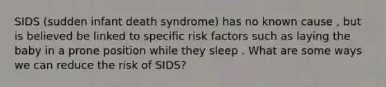 SIDS (sudden infant death syndrome) has no known cause , but is believed be linked to specific risk factors such as laying the baby in a prone position while they sleep . What are some ways we can reduce the risk of SIDS?