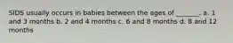 SIDS usually occurs in babies between the ages of _______. a. 1 and 3 months b. 2 and 4 months c. 6 and 8 months d. 8 and 12 months