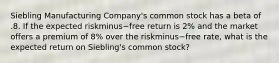 Siebling Manufacturing​ Company's common stock has a beta of .8. If the expected riskminus−free return is​ 2% and the market offers a premium of​ 8% over the riskminus−free ​rate, what is the expected return on​ Siebling's common​ stock?