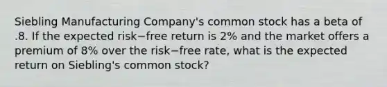 Siebling Manufacturing​ Company's common stock has a beta of .8. If the expected risk−free return is​ 2% and the market offers a premium of​ 8% over the risk−free rate, what is the expected return on​ Siebling's common​ stock?