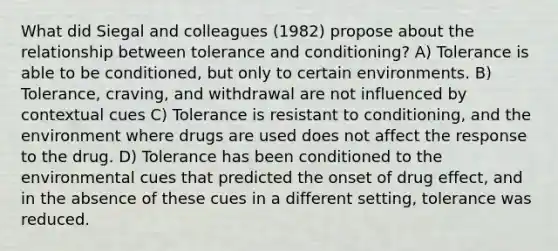 What did Siegal and colleagues (1982) propose about the relationship between tolerance and conditioning? A) Tolerance is able to be conditioned, but only to certain environments. B) Tolerance, craving, and withdrawal are not influenced by contextual cues C) Tolerance is resistant to conditioning, and the environment where drugs are used does not affect the response to the drug. D) Tolerance has been conditioned to the environmental cues that predicted the onset of drug effect, and in the absence of these cues in a different setting, tolerance was reduced.