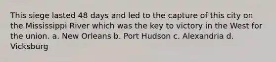 This siege lasted 48 days and led to the capture of this city on the Mississippi River which was the key to victory in the West for the union. a. New Orleans b. Port Hudson c. Alexandria d. Vicksburg