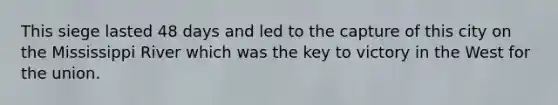 This siege lasted 48 days and led to the capture of this city on the Mississippi River which was the key to victory in the West for the union.